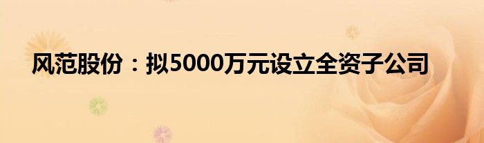 风范股份:拟5000万元设立全资子公司