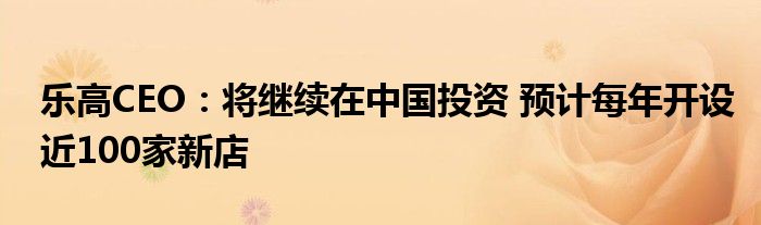 乐高CEO:将继续在中国投资 预计每年开设近100家新店