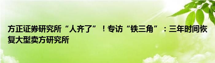 方正证券研究所“人齐了”!专访“铁三角”:三年时间恢复大型卖方研究所