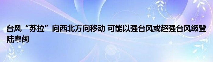 台风“苏拉”向西北方向移动 可能以强台风或超强台风级登陆粤闽