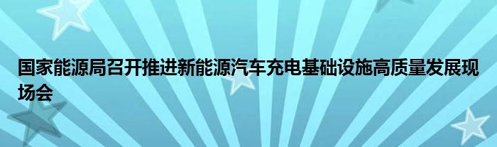国家能源局召开推进新能源汽车充电基础设施高质量发展现场会