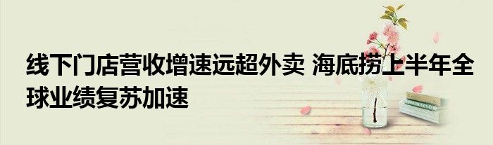 线下门店营收增速远超外卖 海底捞上半年全球业绩复苏加速