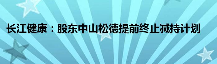 长江健康:股东中山松德提前终止减持计划