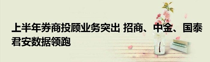 上半年券商投顾业务突出 招商、中金、国泰君安数据领跑