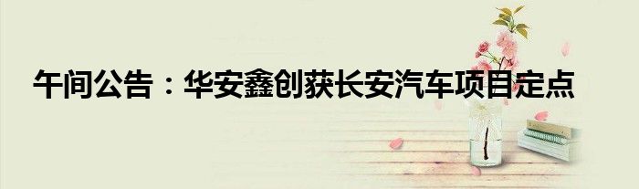午间公告:华安鑫创获长安汽车项目定点