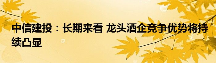 中信建投:长期来看 龙头酒企竞争优势将持续凸显