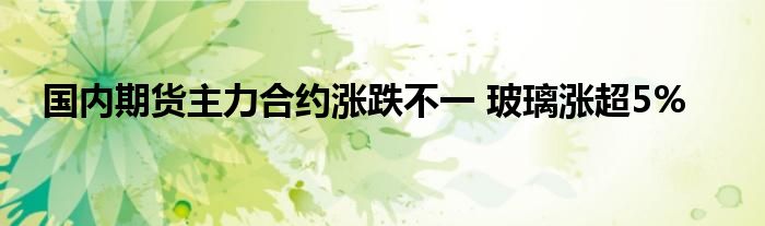 国内期货主力合约涨跌不一 玻璃涨超5%