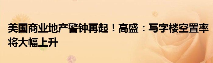 美国商业地产警钟再起!高盛:写字楼空置率将大幅上升