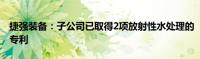 捷强装备:子公司已取得2项放射性水处理的专利