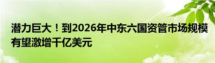 潜力巨大!到2026年中东六国资管市场规模有望激增千亿美元