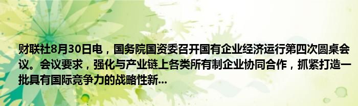 财联社8月30日电,国务院国资委召开国有企业经济运行第四次圆桌会议。会议要求,强化与产业链上各类所有制企业协同合作,抓紧打造一批具有国际竞争力的战略性新...