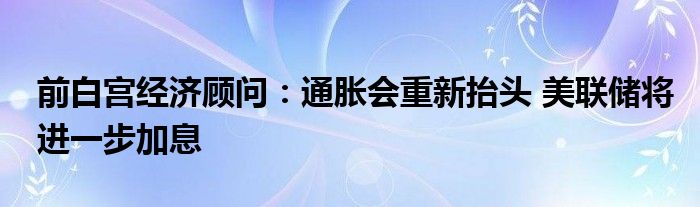 前白宫经济顾问:通胀会重新抬头 美联储将进一步加息