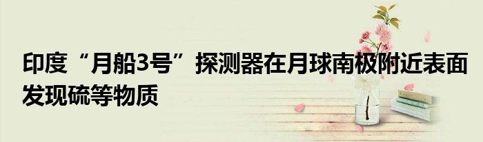 印度“月船3号”探测器在月球南极附近表面发现硫等物质