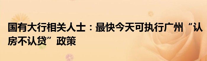 国有大行相关人士:最快今天可执行广州“认房不认贷”政策