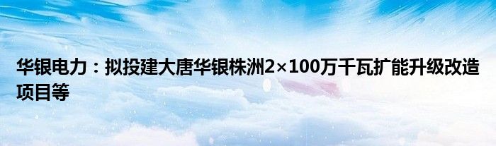 华银电力:拟投建大唐华银株洲2×100万千瓦扩能升级改造项目等