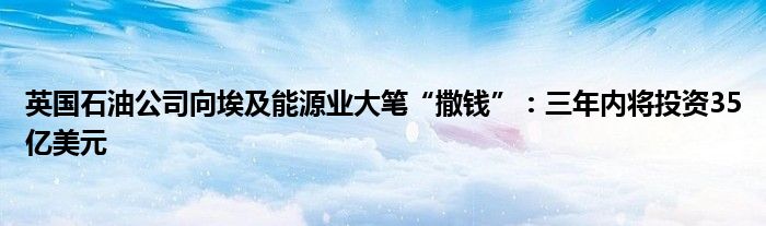 英国石油公司向埃及能源业大笔“撒钱”:三年内将投资35亿美元