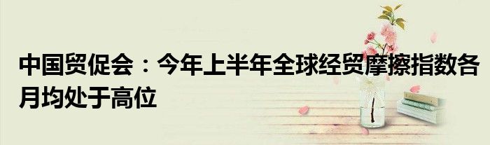 中国贸促会:今年上半年全球经贸摩擦指数各月均处于高位