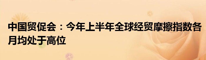 中国贸促会:今年上半年全球经贸摩擦指数各月均处于高位