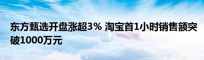 东方甄选开盘涨超3% 淘宝首1小时销售额突破1000万元