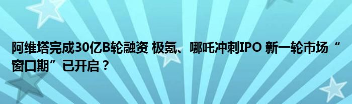 阿维塔完成30亿B轮融资 极氪、哪吒冲刺IPO 新一轮市场“窗口期”已开启?