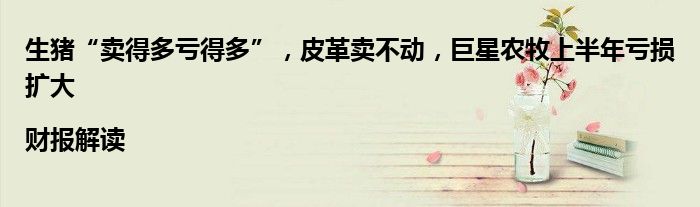 生猪“卖得多亏得多”,皮革卖不动,巨星农牧上半年亏损扩大|财报解读