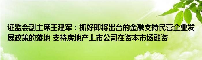 证监会副主席王建军:抓好即将出台的金融支持民营企业发展政策的落地 支持房地产上市公司在资本市场融资