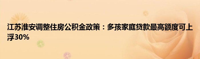 江苏淮安调整住房公积金政策:多孩家庭贷款最高额度可上浮30%