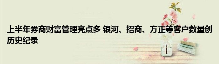 上半年券商财富管理亮点多 银河、招商、方正等客户数量创历史纪录