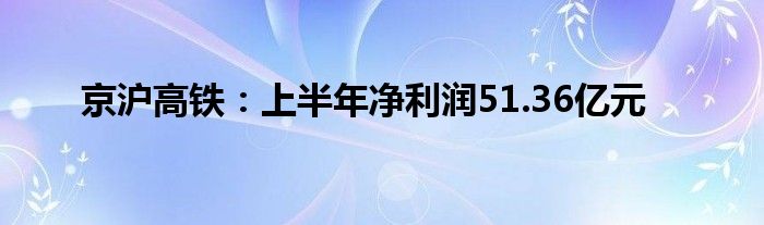 京沪高铁:上半年净利润51.36亿元