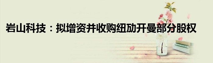 岩山科技:拟增资并收购纽劢开曼部分股权