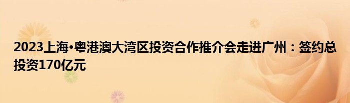 2023上海·粤港澳大湾区投资合作推介会走进广州:签约总投资170亿元