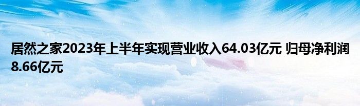 居然之家2023年上半年实现营业收入64.03亿元 归母净利润8.66亿元