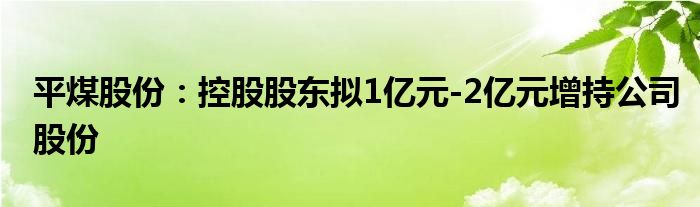 平煤股份:控股股东拟1亿元-2亿元增持公司股份