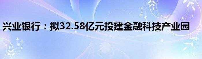 兴业银行:拟32.58亿元投建金融科技产业园