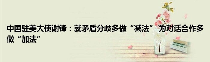 中国驻美大使谢锋:就矛盾分歧多做“减法” 为对话合作多做“加法”
