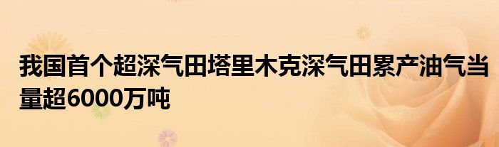 我国首个超深气田塔里木克深气田累产油气当量超6000万吨