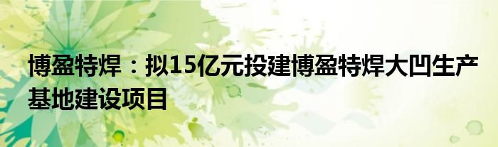 博盈特焊:拟15亿元投建博盈特焊大凹生产基地建设项目