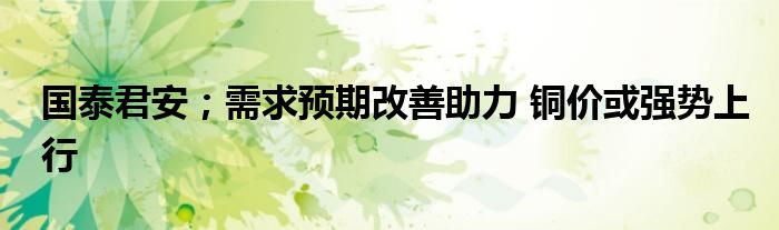 国泰君安;需求预期改善助力 铜价或强势上行