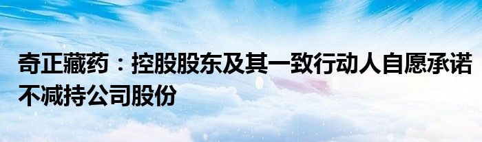 奇正藏药:控股股东及其一致行动人自愿承诺不减持公司股份