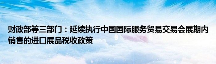 财政部等三部门:延续执行中国国际服务贸易交易会展期内销售的进口展品税收政策