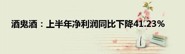 酒鬼酒：上半年净利润同比下降41.23%