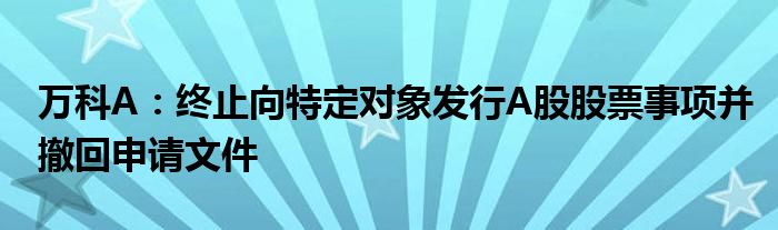 万科A:终止向特定对象发行A股股票事项并撤回申请文件