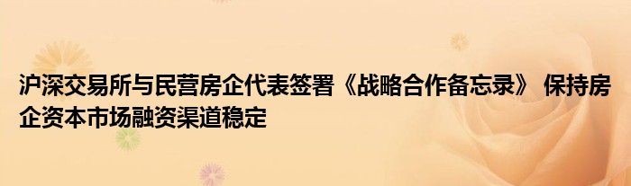 沪深交易所与民营房企代表签署《战略合作备忘录》 保持房企资本市场融资渠道稳定