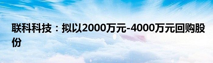 联科科技:拟以2000万元-4000万元回购股份