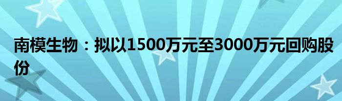 南模生物:拟以1500万元至3000万元回购股份