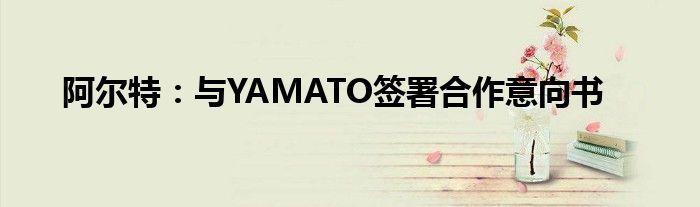 阿尔特:与YAMATO签署合作意向书