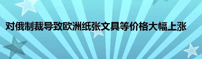 对俄制裁导致欧洲纸张文具等价格大幅上涨