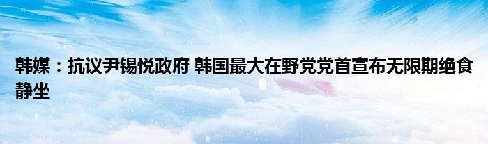 韩媒:抗议尹锡悦政府 韩国最大在野党党首宣布无限期绝食静坐