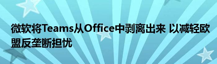 微软将Teams从Office中剥离出来 以减轻欧盟反垄断担忧