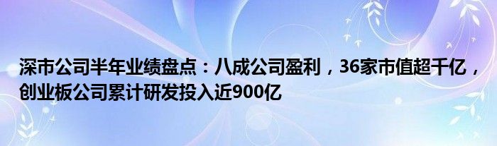 深市公司半年业绩盘点:八成公司盈利,36家市值超千亿,创业板公司累计研发投入近900亿